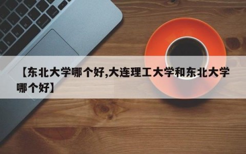 【东北大学哪个好,大连理工大学和东北大学哪个好】
