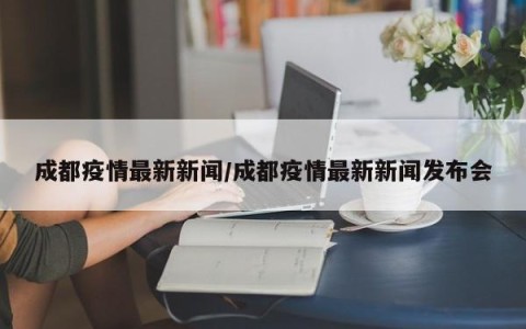 成都疫情最新新闻/成都疫情最新新闻发布会