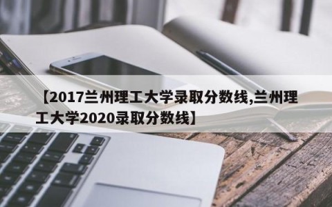 【2017兰州理工大学录取分数线,兰州理工大学2020录取分数线】