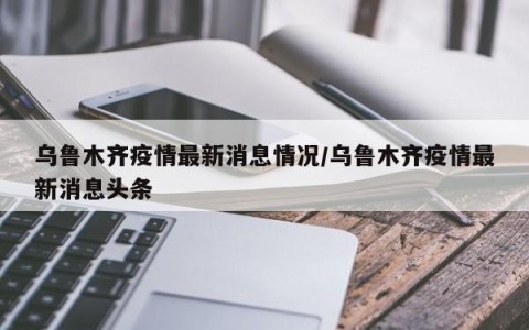 乌鲁木齐疫情最新消息情况/乌鲁木齐疫情最新消息头条