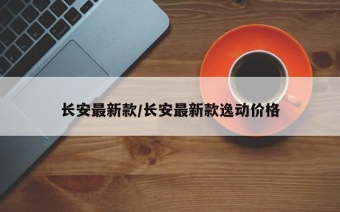 长安最新款/长安最新款逸动价格
