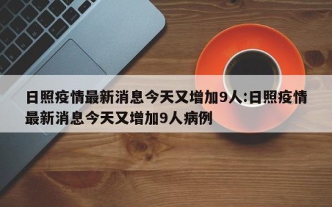 日照疫情最新消息今天又增加9人:日照疫情最新消息今天又增加9人病例