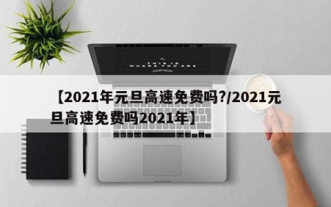 【2021年元旦高速免费吗?/2021元旦高速免费吗2021年】