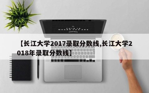 【长江大学2017录取分数线,长江大学2018年录取分数线】