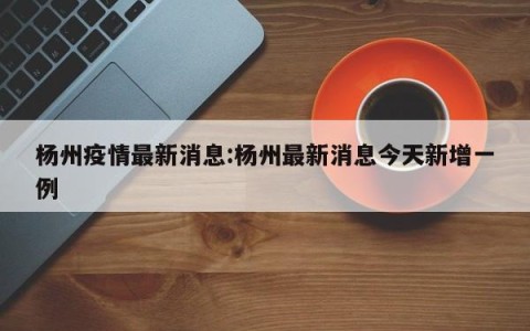 杨州疫情最新消息:杨州最新消息今天新增一例