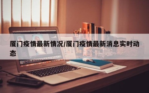 厦门疫情最新情况/厦门疫情最新消息实时动态
