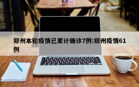郑州本轮疫情已累计确诊7例:郑州疫情61例