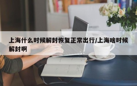 上海什么时候解封恢复正常出行/上海啥时候解封啊