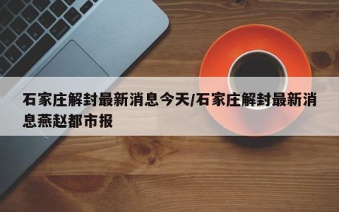石家庄解封最新消息今天/石家庄解封最新消息燕赵都市报