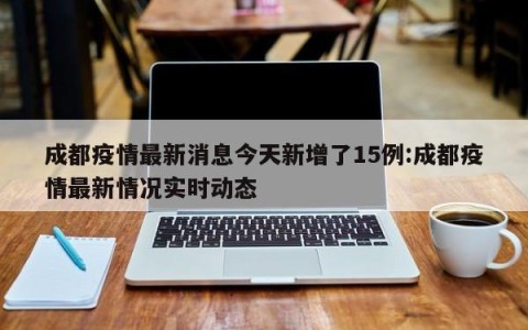 成都疫情最新消息今天新增了15例:成都疫情最新情况实时动态