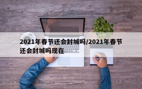 2021年春节还会封城吗/2021年春节还会封城吗现在