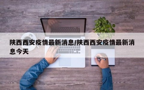 陕西西安疫情最新消息/陕西西安疫情最新消息今天