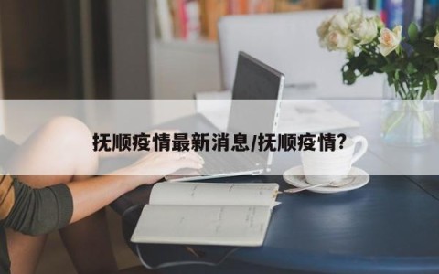 抚顺疫情最新消息/抚顺疫情?