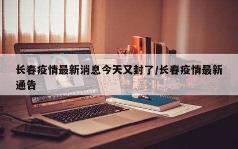 长春疫情最新消息今天又封了/长春疫情最新通告