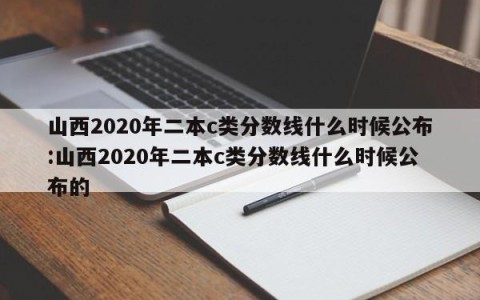 山西2020年二本c类分数线什么时候公布:山西2020年二本c类分数线什么时候公布的