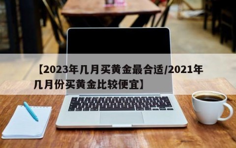 【2023年几月买黄金最合适/2021年几月份买黄金比较便宜】