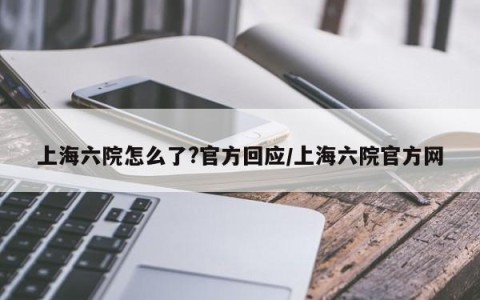 上海六院怎么了?官方回应/上海六院官方网