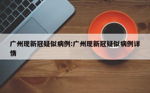 广州现新冠疑似病例:广州现新冠疑似病例详情