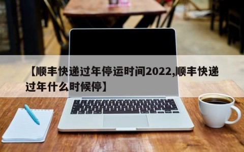 【顺丰快递过年停运时间2022,顺丰快递过年什么时候停】