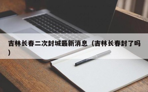 吉林长春二次封城最新消息（吉林长春封了吗）