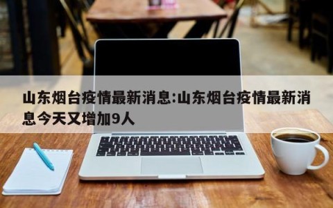山东烟台疫情最新消息:山东烟台疫情最新消息今天又增加9人