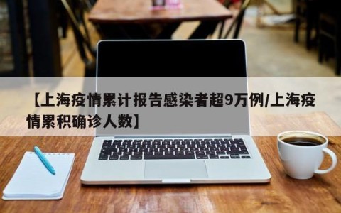 【上海疫情累计报告感染者超9万例/上海疫情累积确诊人数】