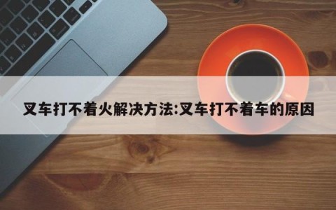 叉车打不着火解决方法:叉车打不着车的原因