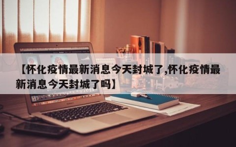 【怀化疫情最新消息今天封城了,怀化疫情最新消息今天封城了吗】