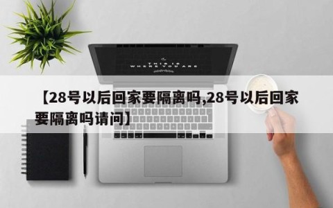 【28号以后回家要隔离吗,28号以后回家要隔离吗请问】