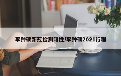 李钟硕新冠检测阳性/李钟硕2021行程