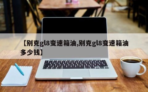 【别克gl8变速箱油,别克gl8变速箱油多少钱】